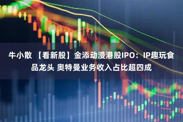 牛小散 【看新股】金添动漫港股IPO：IP趣玩食品龙头 奥特曼业务收入占比超四成