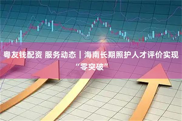 粤友钱配资 服务动态｜海南长期照护人才评价实现“零突破”