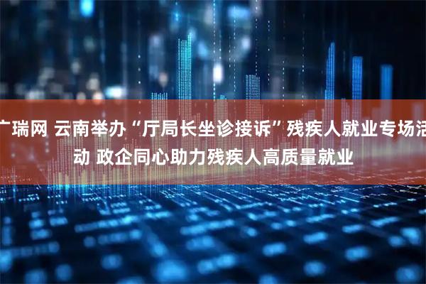 广瑞网 云南举办“厅局长坐诊接诉”残疾人就业专场活动&#32;政企同心助力残疾人高质量就业
