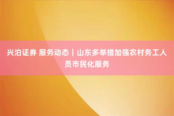 兴泊证券 服务动态｜山东多举措加强农村务工人员市民化服务