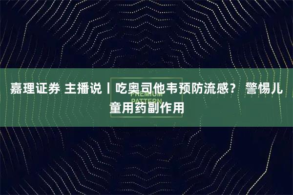 嘉理证券 主播说丨吃奥司他韦预防流感？ 警惕儿童用药副作用