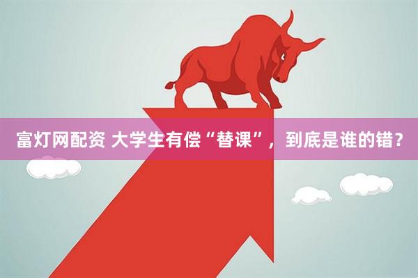 富灯网配资 大学生有偿“替课”，到底是谁的错？