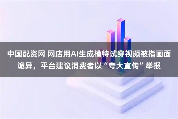 中国配资网 网店用AI生成模特试穿视频被指画面诡异，平台建议消费者以“夸大宣传”举报