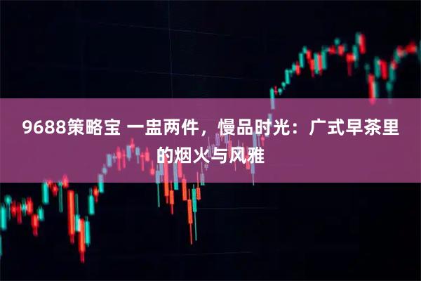 9688策略宝 一盅两件，慢品时光：广式早茶里的烟火与风雅
