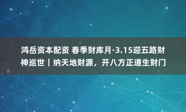 鸿岳资本配资 春季财库月·3.15迎五路财神巡世｜纳天地财源，开八方正道生财门