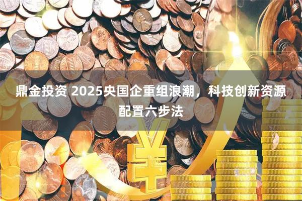 鼎金投资 2025央国企重组浪潮，科技创新资源配置六步法