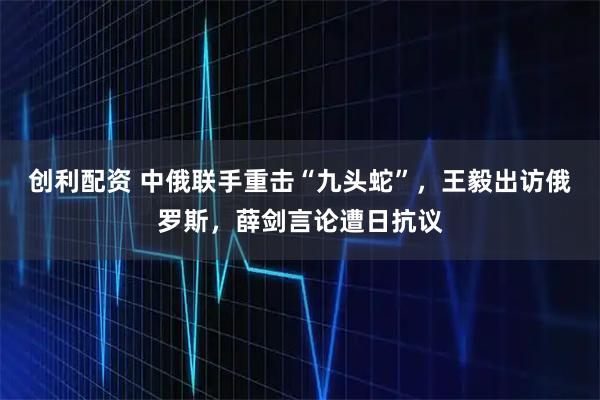 创利配资 中俄联手重击“九头蛇”，王毅出访俄罗斯，薛剑言论遭日抗议