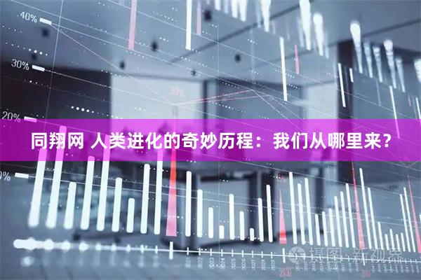 同翔网 人类进化的奇妙历程:我们从哪里来?