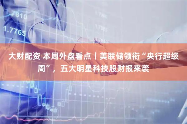 大财配资 本周外盘看点丨美联储领衔“央行超级周”，五大明星科技股财报来袭