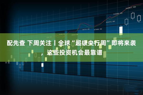 配先查 下周关注丨全球“超级央行周”即将来袭，这些投资机会最靠谱
