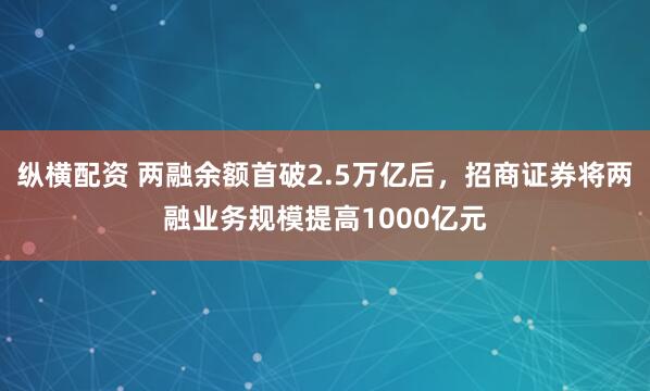 纵横配资 两融余额首破2.5万亿后,招商证券将两融业务规模提高1000亿元