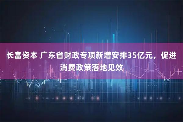 长富资本 广东省财政专项新增安排35亿元，促进消费政策落地见效