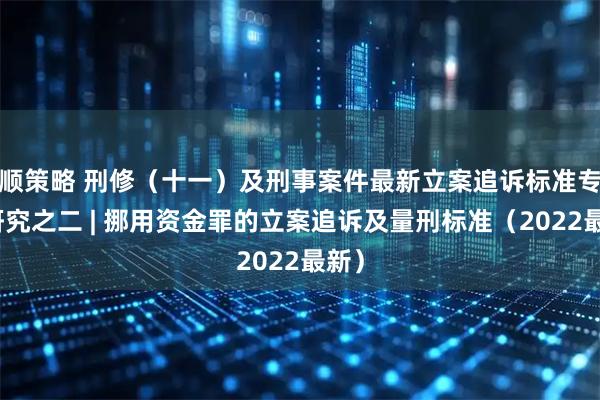 顺策略 刑修（十一）及刑事案件最新立案追诉标准专题研究之二 | 挪用资金罪的立案追诉及量刑标准（2022最新）