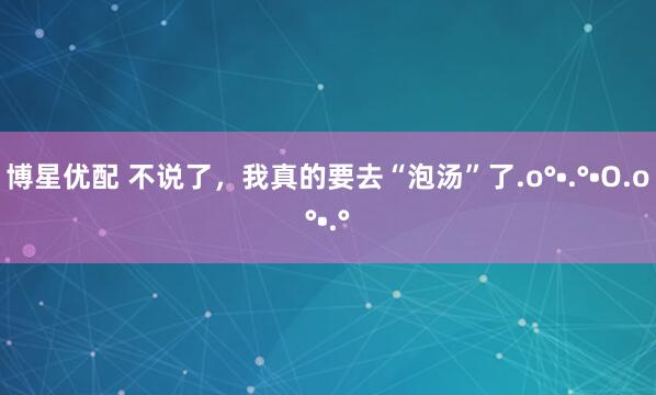 博星优配 不说了，我真的要去“泡汤”了.o°•.°•O.o°•.°