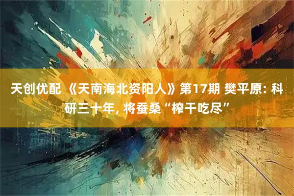 天创优配 《天南海北资阳人》第17期 樊平原: 科研三十年, 将蚕桑“榨干吃尽”