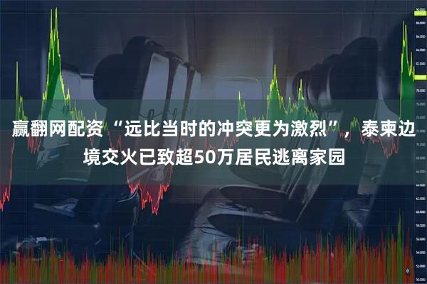 赢翻网配资 “远比当时的冲突更为激烈”，泰柬边境交火已致超50万居民逃离家园