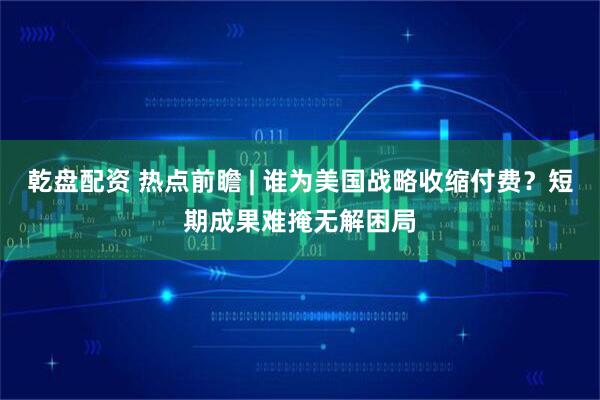 乾盘配资 热点前瞻 | 谁为美国战略收缩付费？短期成果难掩无解困局