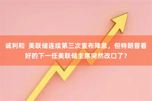 诚利和  美联储连续第三次宣布降息，但特朗普看好的下一任美联储主席突然改口了？