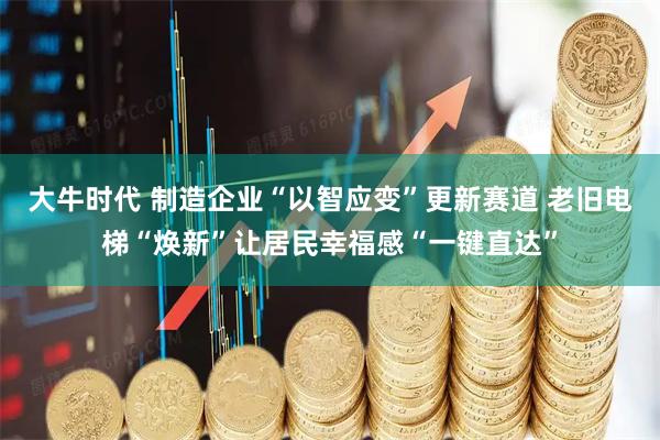 大牛时代 制造企业“以智应变”更新赛道 老旧电梯“焕新”让居民幸福感“一键直达”