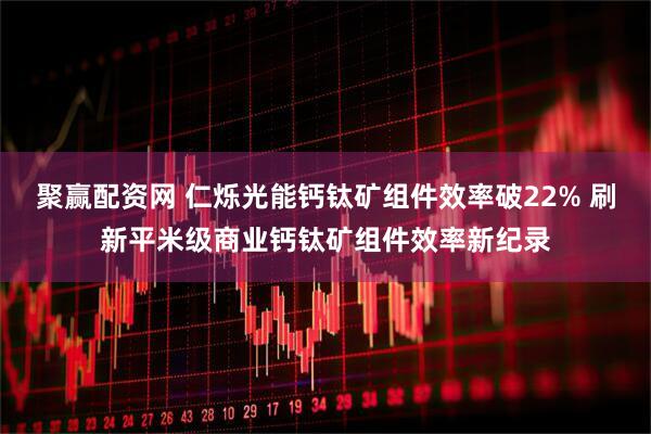 聚赢配资网 仁烁光能钙钛矿组件效率破22% 刷新平米级商业钙钛矿组件效率新纪录