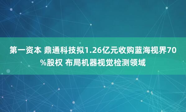 第一资本 鼎通科技拟1.26亿元收购蓝海视界70%股权 布局机器视觉检测领域