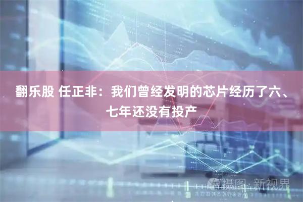 翻乐股 任正非：我们曾经发明的芯片经历了六、七年还没有投产