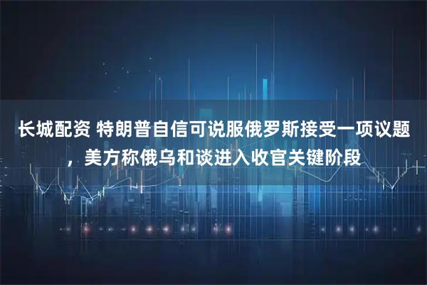 长城配资 特朗普自信可说服俄罗斯接受一项议题，美方称俄乌和谈进入收官关键阶段