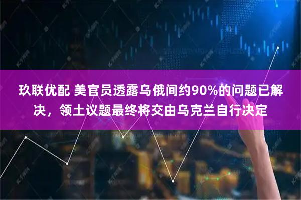 玖联优配 美官员透露乌俄间约90%的问题已解决，领土议题最终将交由乌克兰自行决定