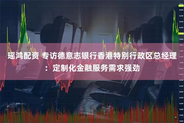 瑶鸿配资 专访德意志银行香港特别行政区总经理：定制化金融服务需求强劲
