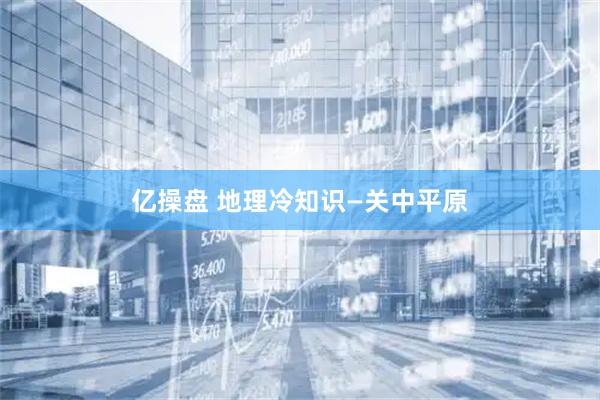 亿操盘 地理冷知识—关中平原