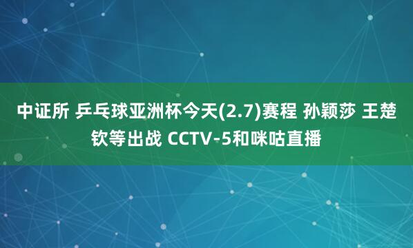 中证所 乒乓球亚洲杯今天(2.7)赛程 孙颖莎 王楚钦等出战 CCTV-5和咪咕直播