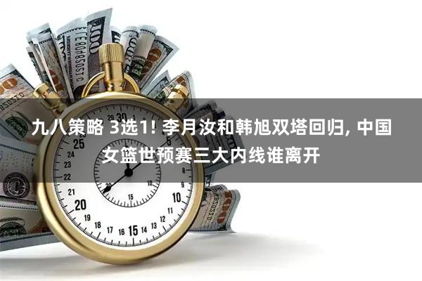 九八策略 3选1! 李月汝和韩旭双塔回归, 中国女篮世预赛三大内线谁离开