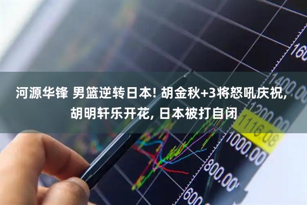 河源华锋 男篮逆转日本! 胡金秋+3将怒吼庆祝, 胡明轩乐开花, 日本被打自闭