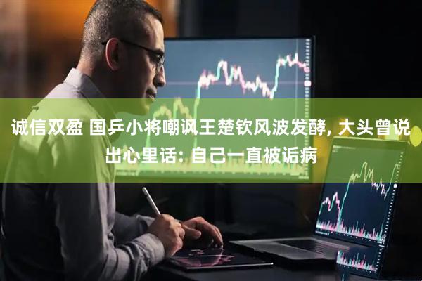 诚信双盈 国乒小将嘲讽王楚钦风波发酵, 大头曾说出心里话: 自己一直被诟病