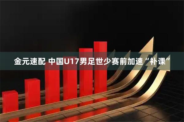 金元速配 中国U17男足世少赛前加速“补课”